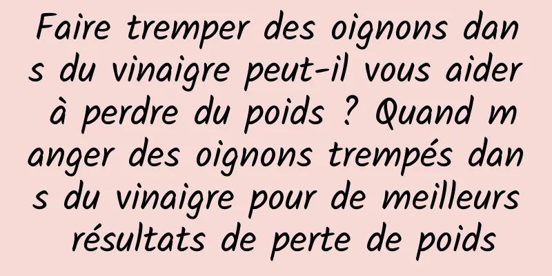 Faire tremper des oignons dans du vinaigre peut-il vous aider à perdre du poids ? Quand manger des oignons trempés dans du vinaigre pour de meilleurs résultats de perte de poids