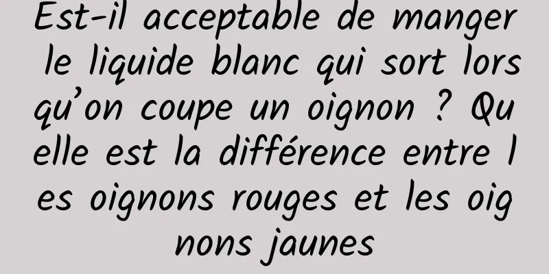 Est-il acceptable de manger le liquide blanc qui sort lorsqu’on coupe un oignon ? Quelle est la différence entre les oignons rouges et les oignons jaunes