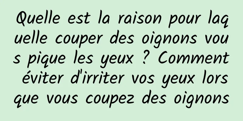 Quelle est la raison pour laquelle couper des oignons vous pique les yeux ? Comment éviter d'irriter vos yeux lorsque vous coupez des oignons