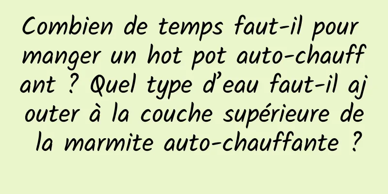 Combien de temps faut-il pour manger un hot pot auto-chauffant ? Quel type d’eau faut-il ajouter à la couche supérieure de la marmite auto-chauffante ?