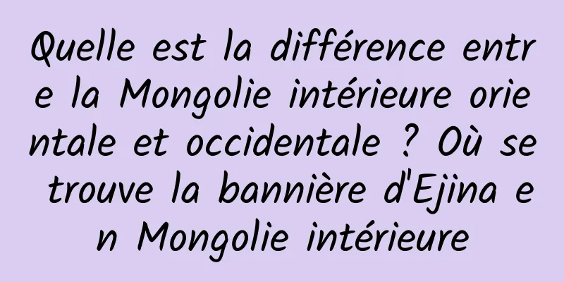Quelle est la différence entre la Mongolie intérieure orientale et occidentale ? Où se trouve la bannière d'Ejina en Mongolie intérieure