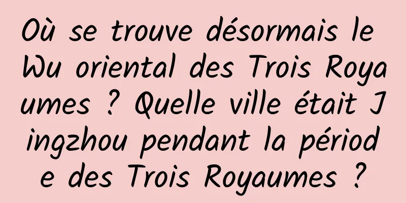 Où se trouve désormais le Wu oriental des Trois Royaumes ? Quelle ville était Jingzhou pendant la période des Trois Royaumes ?