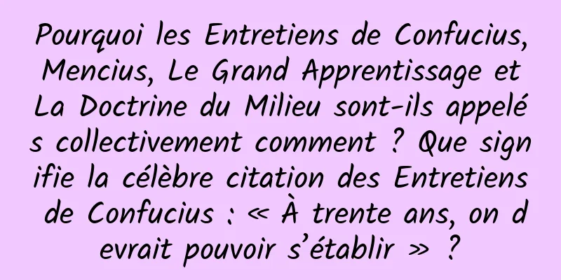 Pourquoi les Entretiens de Confucius, Mencius, Le Grand Apprentissage et La Doctrine du Milieu sont-ils appelés collectivement comment ? Que signifie la célèbre citation des Entretiens de Confucius : « À trente ans, on devrait pouvoir s’établir » ?