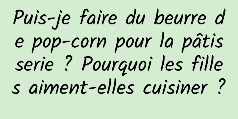 Puis-je faire du beurre de pop-corn pour la pâtisserie ? Pourquoi les filles aiment-elles cuisiner ?
