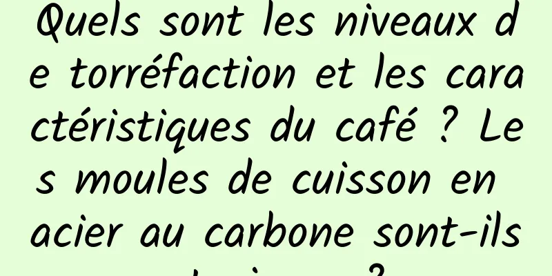 Quels sont les niveaux de torréfaction et les caractéristiques du café ? Les moules de cuisson en acier au carbone sont-ils toxiques ?
