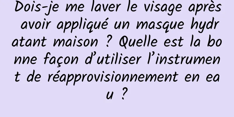 Dois-je me laver le visage après avoir appliqué un masque hydratant maison ? Quelle est la bonne façon d’utiliser l’instrument de réapprovisionnement en eau ?
