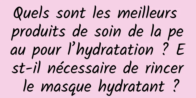 Quels sont les meilleurs produits de soin de la peau pour l’hydratation ? Est-il nécessaire de rincer le masque hydratant ?
