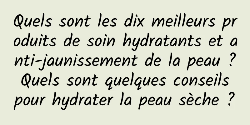 Quels sont les dix meilleurs produits de soin hydratants et anti-jaunissement de la peau ? Quels sont quelques conseils pour hydrater la peau sèche ?