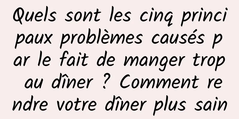 Quels sont les cinq principaux problèmes causés par le fait de manger trop au dîner ? Comment rendre votre dîner plus sain