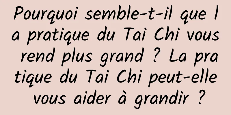 Pourquoi semble-t-il que la pratique du Tai Chi vous rend plus grand ? La pratique du Tai Chi peut-elle vous aider à grandir ?