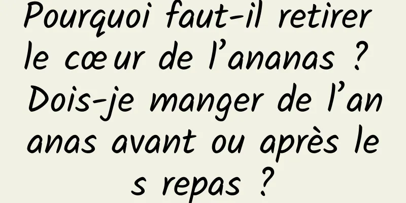 Pourquoi faut-il retirer le cœur de l’ananas ? Dois-je manger de l’ananas avant ou après les repas ?