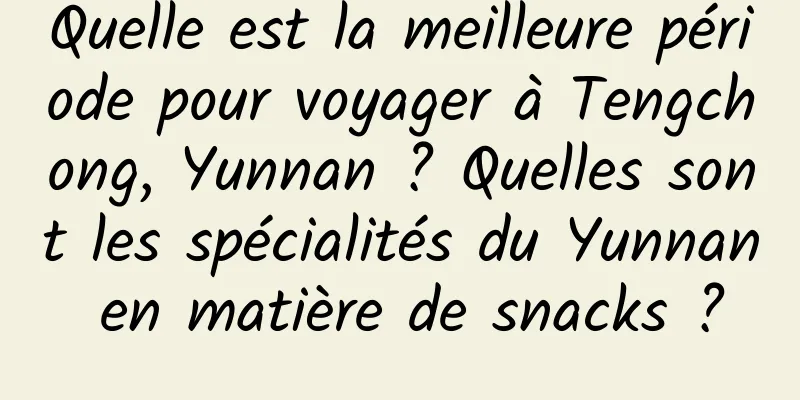 Quelle est la meilleure période pour voyager à Tengchong, Yunnan ? Quelles sont les spécialités du Yunnan en matière de snacks ?
