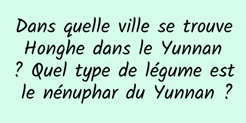 Dans quelle ville se trouve Honghe dans le Yunnan ? Quel type de légume est le nénuphar du Yunnan ?