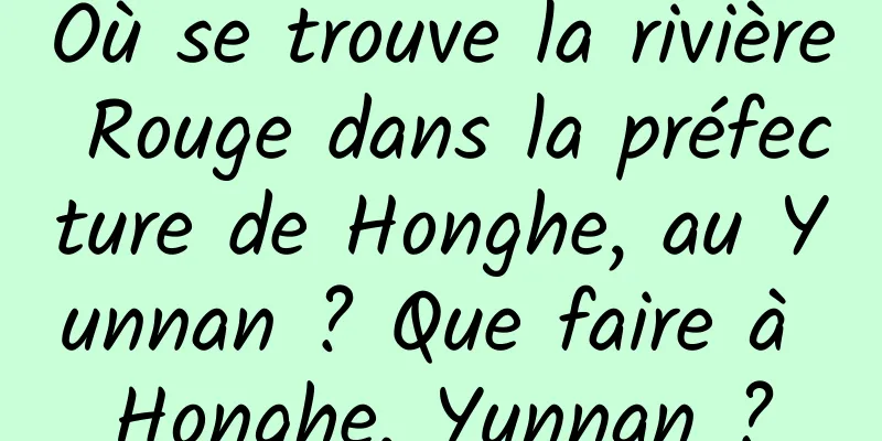 Où se trouve la rivière Rouge dans la préfecture de Honghe, au Yunnan ? Que faire à Honghe, Yunnan ?