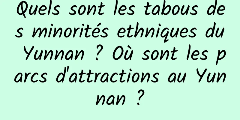 Quels sont les tabous des minorités ethniques du Yunnan ? Où sont les parcs d'attractions au Yunnan ?