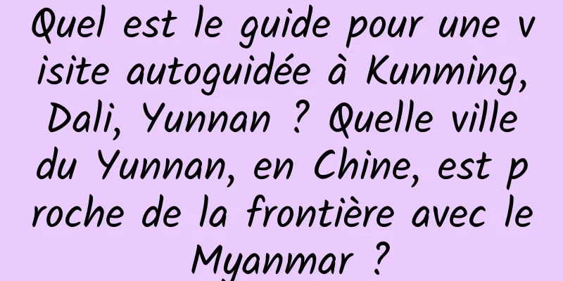 Quel est le guide pour une visite autoguidée à Kunming, Dali, Yunnan ? Quelle ville du Yunnan, en Chine, est proche de la frontière avec le Myanmar ?