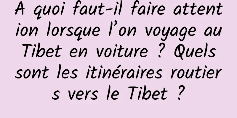 À quoi faut-il faire attention lorsque l’on voyage au Tibet en voiture ? Quels sont les itinéraires routiers vers le Tibet ?