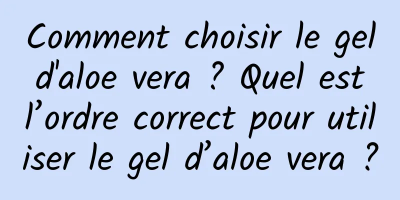 Comment choisir le gel d'aloe vera ? Quel est l’ordre correct pour utiliser le gel d’aloe vera ?