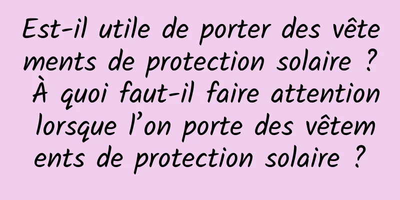 Est-il utile de porter des vêtements de protection solaire ? À quoi faut-il faire attention lorsque l’on porte des vêtements de protection solaire ?