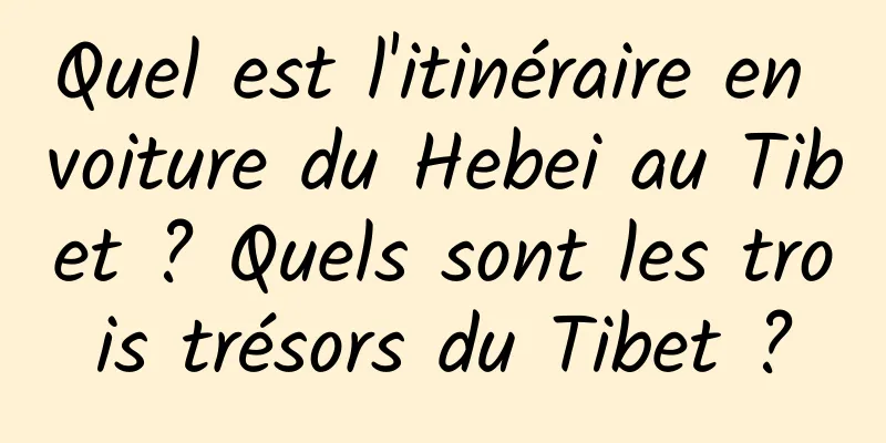 Quel est l'itinéraire en voiture du Hebei au Tibet ? Quels sont les trois trésors du Tibet ?