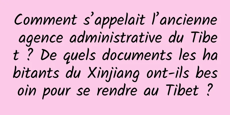 Comment s’appelait l’ancienne agence administrative du Tibet ? De quels documents les habitants du Xinjiang ont-ils besoin pour se rendre au Tibet ?