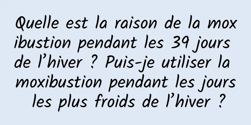 Quelle est la raison de la moxibustion pendant les 39 jours de l’hiver ? Puis-je utiliser la moxibustion pendant les jours les plus froids de l’hiver ?