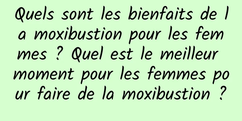Quels sont les bienfaits de la moxibustion pour les femmes ? Quel est le meilleur moment pour les femmes pour faire de la moxibustion ?