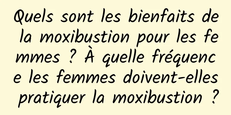 Quels sont les bienfaits de la moxibustion pour les femmes ? À quelle fréquence les femmes doivent-elles pratiquer la moxibustion ?