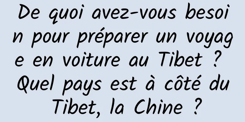 De quoi avez-vous besoin pour préparer un voyage en voiture au Tibet ? Quel pays est à côté du Tibet, la Chine ?