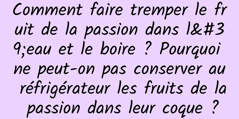 Comment faire tremper le fruit de la passion dans l'eau et le boire ? Pourquoi ne peut-on pas conserver au réfrigérateur les fruits de la passion dans leur coque ?
