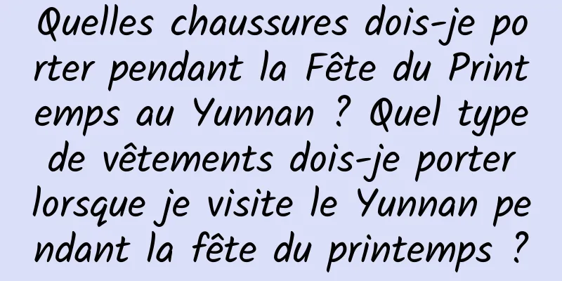Quelles chaussures dois-je porter pendant la Fête du Printemps au Yunnan ? Quel type de vêtements dois-je porter lorsque je visite le Yunnan pendant la fête du printemps ?