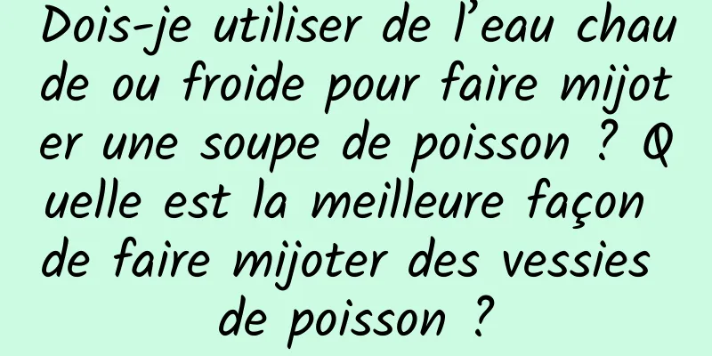 Dois-je utiliser de l’eau chaude ou froide pour faire mijoter une soupe de poisson ? Quelle est la meilleure façon de faire mijoter des vessies de poisson ?