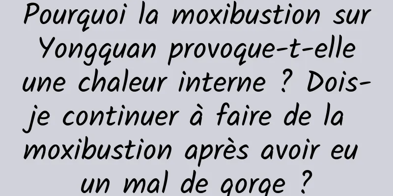 Pourquoi la moxibustion sur Yongquan provoque-t-elle une chaleur interne ? Dois-je continuer à faire de la moxibustion après avoir eu un mal de gorge ?