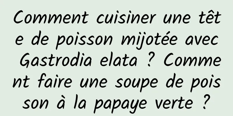 Comment cuisiner une tête de poisson mijotée avec Gastrodia elata ? Comment faire une soupe de poisson à la papaye verte ?