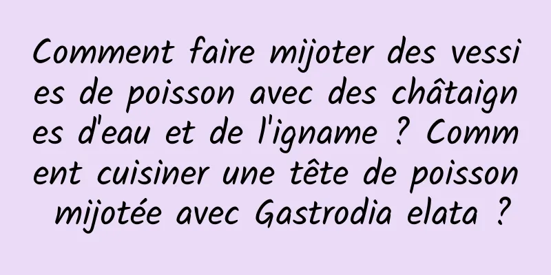 Comment faire mijoter des vessies de poisson avec des châtaignes d'eau et de l'igname ? Comment cuisiner une tête de poisson mijotée avec Gastrodia elata ?