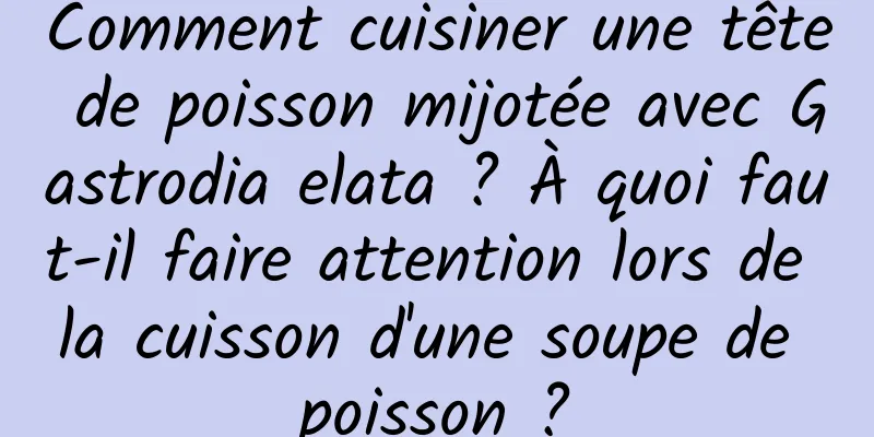 Comment cuisiner une tête de poisson mijotée avec Gastrodia elata ? À quoi faut-il faire attention lors de la cuisson d'une soupe de poisson ?