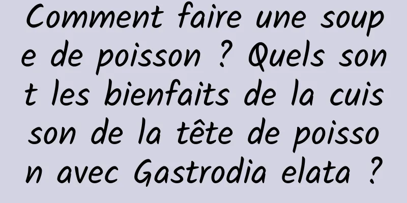 Comment faire une soupe de poisson ? Quels sont les bienfaits de la cuisson de la tête de poisson avec Gastrodia elata ?