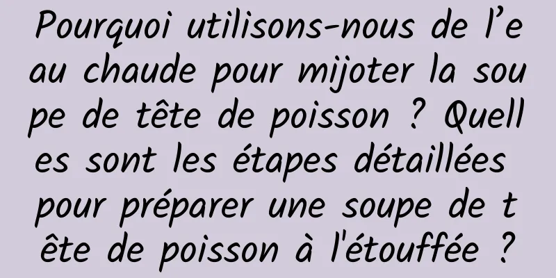 Pourquoi utilisons-nous de l’eau chaude pour mijoter la soupe de tête de poisson ? Quelles sont les étapes détaillées pour préparer une soupe de tête de poisson à l'étouffée ?