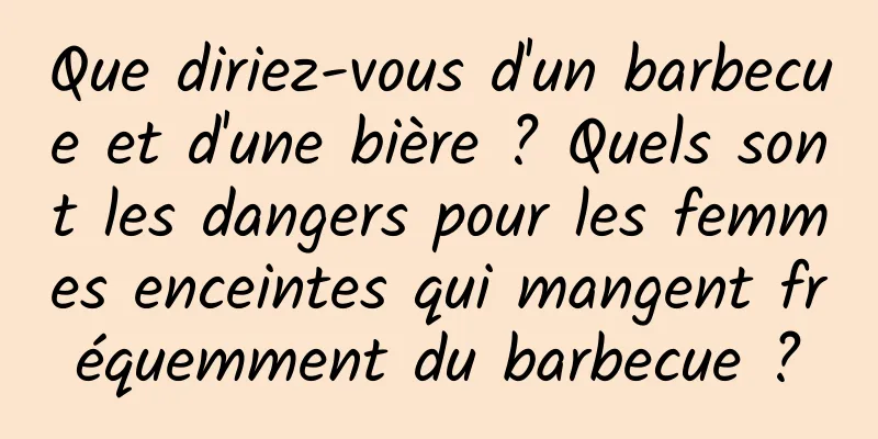 Que diriez-vous d'un barbecue et d'une bière ? Quels sont les dangers pour les femmes enceintes qui mangent fréquemment du barbecue ?