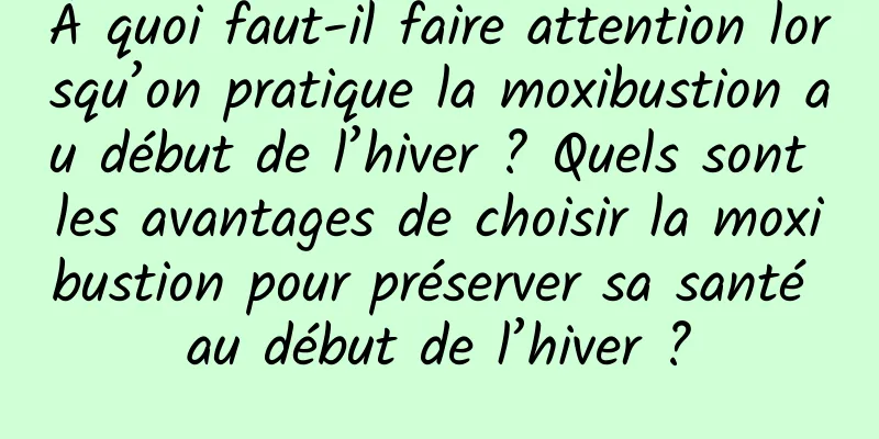 À quoi faut-il faire attention lorsqu’on pratique la moxibustion au début de l’hiver ? Quels sont les avantages de choisir la moxibustion pour préserver sa santé au début de l’hiver ?