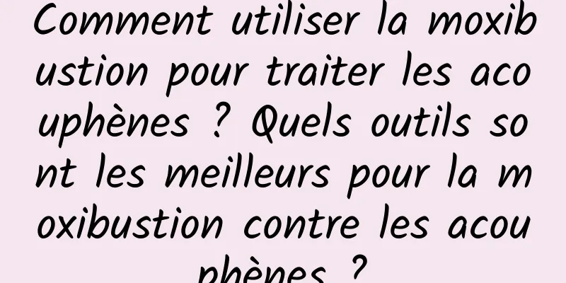 Comment utiliser la moxibustion pour traiter les acouphènes ? Quels outils sont les meilleurs pour la moxibustion contre les acouphènes ?