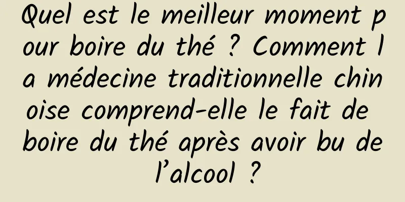 Quel est le meilleur moment pour boire du thé ? Comment la médecine traditionnelle chinoise comprend-elle le fait de boire du thé après avoir bu de l’alcool ?