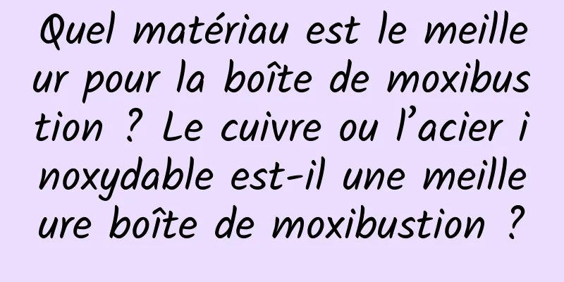 Quel matériau est le meilleur pour la boîte de moxibustion ? Le cuivre ou l’acier inoxydable est-il une meilleure boîte de moxibustion ?
