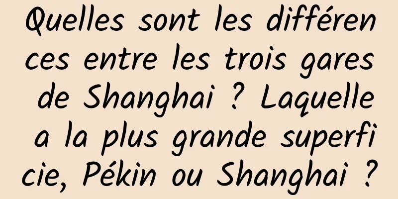 Quelles sont les différences entre les trois gares de Shanghai ? Laquelle a la plus grande superficie, Pékin ou Shanghai ?