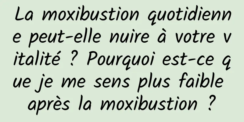 La moxibustion quotidienne peut-elle nuire à votre vitalité ? Pourquoi est-ce que je me sens plus faible après la moxibustion ?