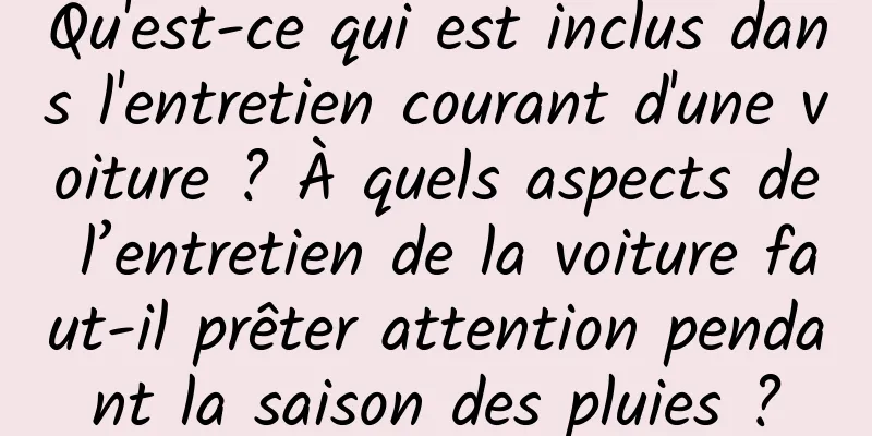 Qu'est-ce qui est inclus dans l'entretien courant d'une voiture ? À quels aspects de l’entretien de la voiture faut-il prêter attention pendant la saison des pluies ?