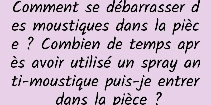 Comment se débarrasser des moustiques dans la pièce ? Combien de temps après avoir utilisé un spray anti-moustique puis-je entrer dans la pièce ?