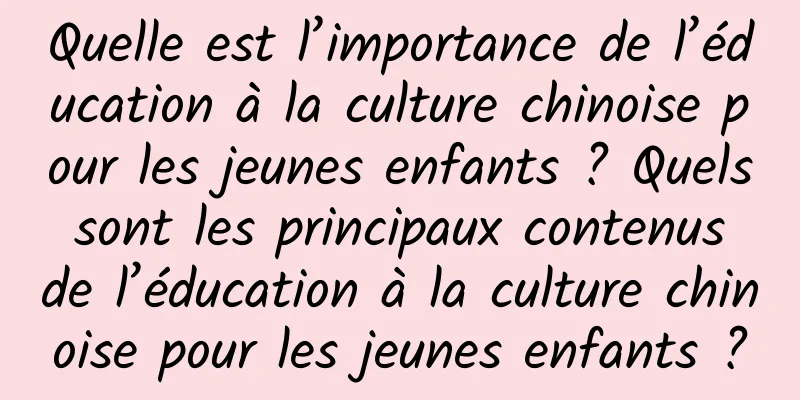 Quelle est l’importance de l’éducation à la culture chinoise pour les jeunes enfants ? Quels sont les principaux contenus de l’éducation à la culture chinoise pour les jeunes enfants ?