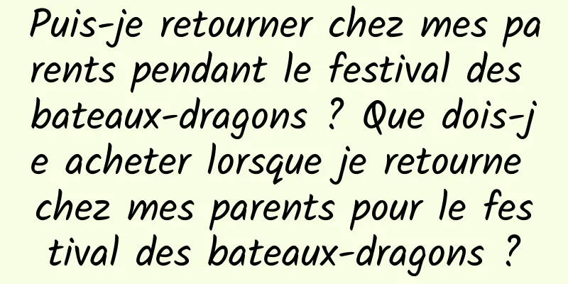 Puis-je retourner chez mes parents pendant le festival des bateaux-dragons ? Que dois-je acheter lorsque je retourne chez mes parents pour le festival des bateaux-dragons ?