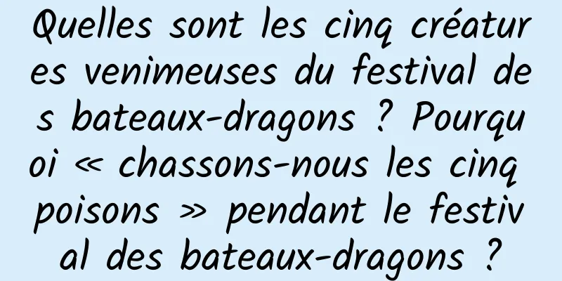 Quelles sont les cinq créatures venimeuses du festival des bateaux-dragons ? Pourquoi « chassons-nous les cinq poisons » pendant le festival des bateaux-dragons ?